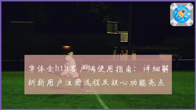 华体会hth客户端使用指南：详细解析新用户注册流程及核心功能亮点