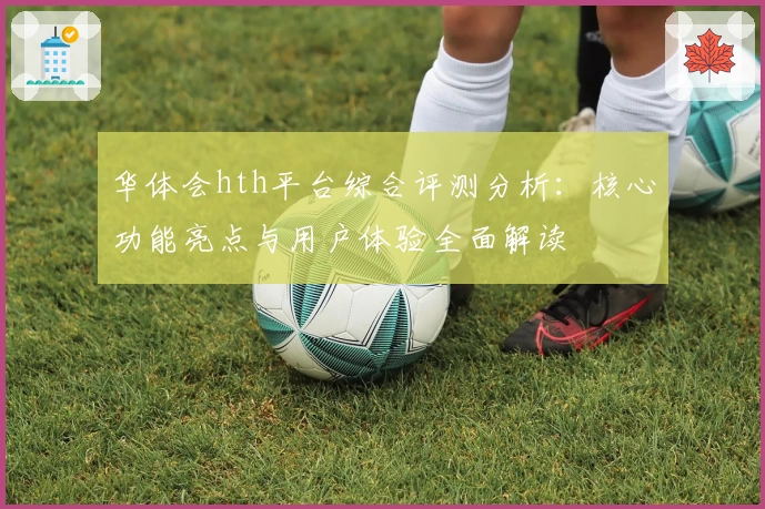 华体会hth平台综合评测分析：核心功能亮点与用户体验全面解读