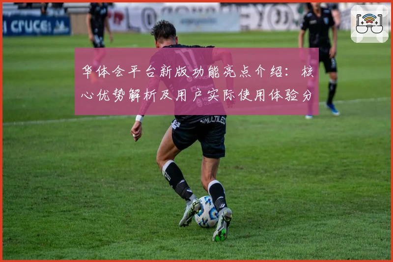 华体会平台新版功能亮点介绍：核心优势解析及用户实际使用体验分享