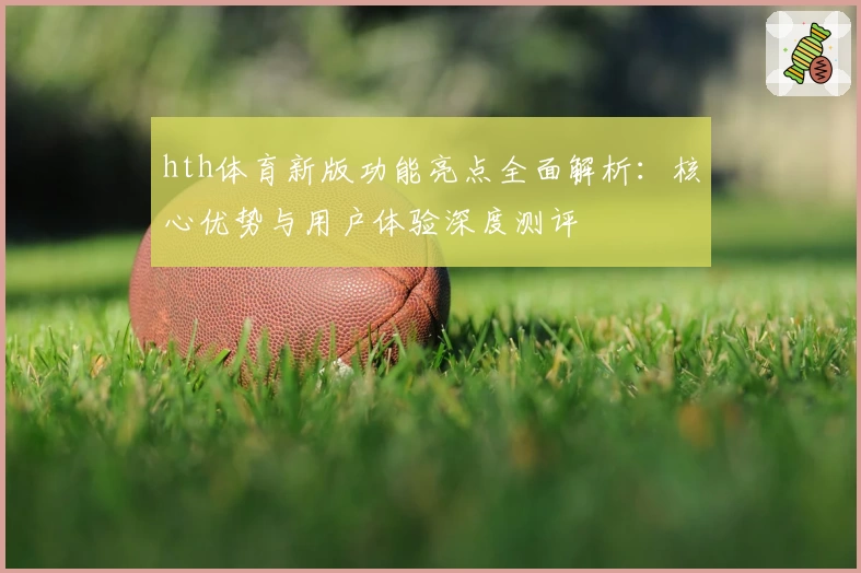 hth体育新版功能亮点全面解析：核心优势与用户体验深度测评