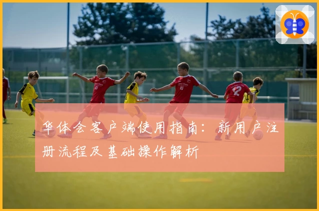 华体会客户端使用指南：新用户注册流程及基础操作解析